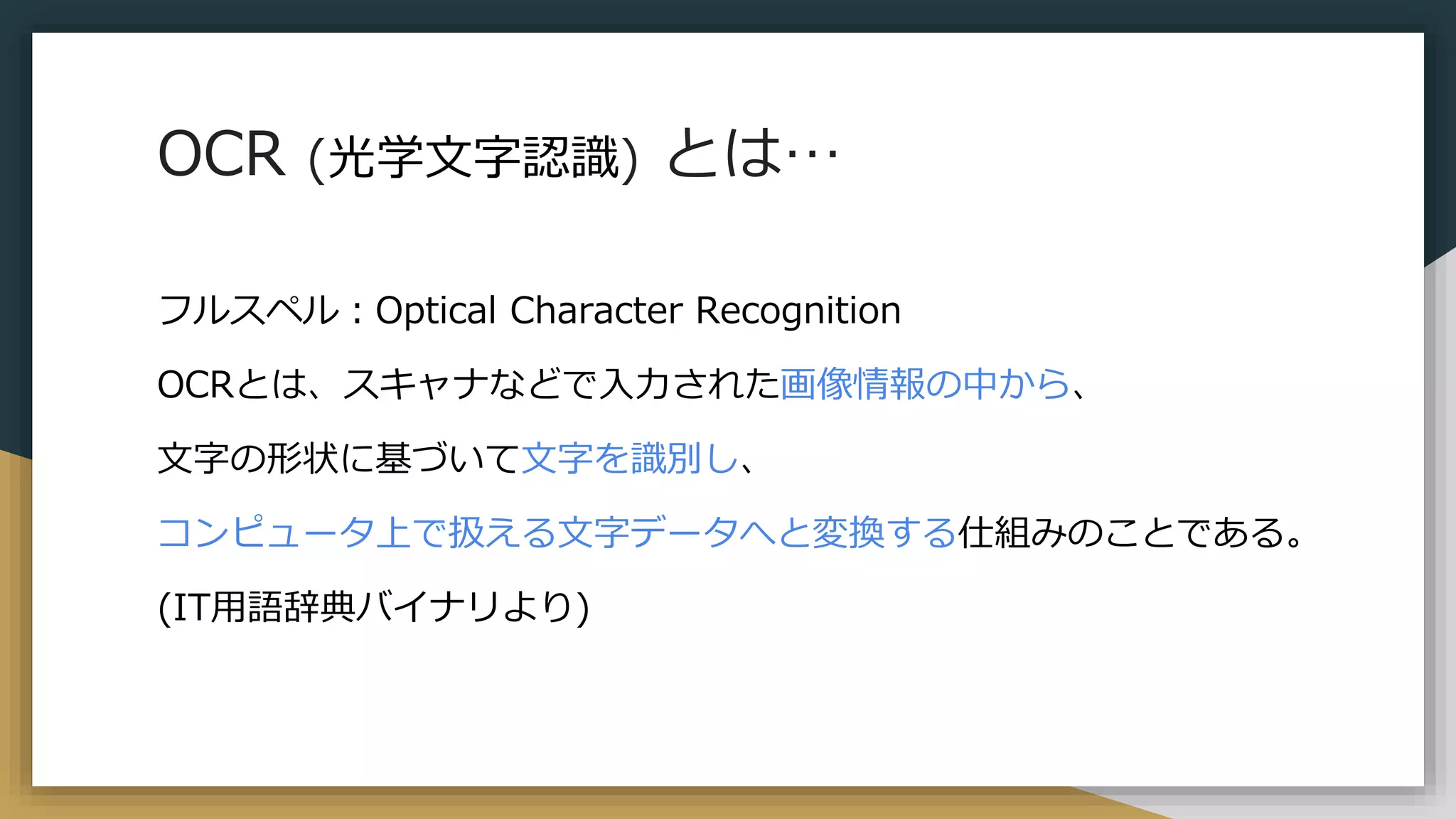 OCR (光学文字認識) とは…
フルスペル：Optical Character Recognition
OCRとは、スキャナなどで入力された画像情報の中から、
文字の形状に基づいて文字を識別し、
コンピュータ上で扱える文字データへと変換する仕組みのことである。
(IT用語辞典バイナリより)
 