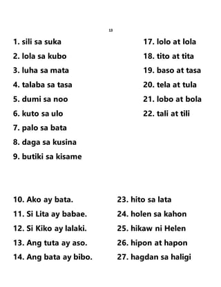 13
1. sili sa suka 17. lolo at lola
2. lola sa kubo 18. tito at tita
3. luha sa mata 19. baso at tasa
4. talaba sa tasa 20. tela at tula
5. dumi sa noo 21. lobo at bola
6. kuto sa ulo 22. tali at tili
7. palo sa bata
8. daga sa kusina
9. butiki sa kisame
10. Ako ay bata. 23. hito sa lata
11. Si Lita ay babae. 24. holen sa kahon
12. Si Kiko ay lalaki. 25. hikaw ni Helen
13. Ang tuta ay aso. 26. hipon at hapon
14. Ang bata ay bibo. 27. hagdan sa haligi
 