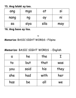 15. Ang lalaki ay tao.
16. Ang baso ay iisa.
14
Memorize: BASIC SIGHT WORDS – Filipino
Memorize: BASIC SIGHT WORDS - English
ang mga at si
nang ng ay ni
sa siya sila may
a he the I
to but that was
you said his they
she had with her
has be all we
 