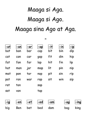 Maaga si Aga.
Maaga si Ago.
Maaga sina Ago at Aga.
21
-at -an -ar -ap -it -in -ip
bat ban bar cap bit bin dip
cat can car gap fit din hip
fat fan far lap hit fin lip
hat man jar map lit pin nip
mat pan tar nap pit sin rip
pat ran war rap sit win sip
rat tan sap
sat van tap
-ig -en -et -ed -am -ag -ing
big Ben bet bed dam bag king
 