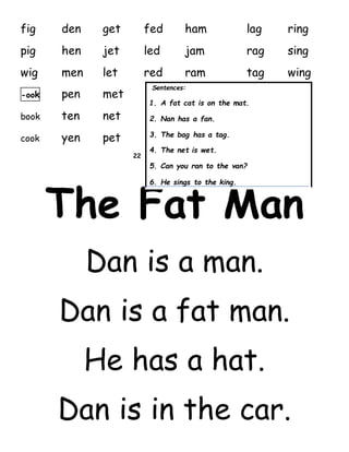 fig den get fed ham lag ring
pig hen jet led jam rag sing
wig men let red ram tag wing
-ook pen met
book ten net
cook yen pet
22
The Fat Man
Dan is a man.
Dan is a fat man.
He has a hat.
Dan is in the car.
Sentences:
1. A fat cat is on the mat.
2. Nan has a fan.
3. The bag has a tag.
4. The net is wet.
5. Can you ran to the van?
6. He sings to the king.
 