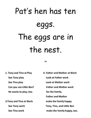Pat’s hen has ten
eggs.
The eggs are in
the nest.
33
1. Tony and Tina at Play 4. Father and Mother at Work
See Tony play Look at Father work
See Tina play Look at Mother work
Can you see Little Ben? Father and Mother work
He wants to play, too. for the family.
Father and Mother
2.Tony and Tina at Work make the family happy.
See Tony work Tony, Tina, and Little Ben
See Tina work make the family happy, too.
 