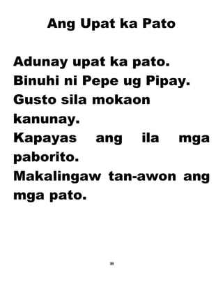 Ang Upat ka Pato
Adunay upat ka pato.
Binuhi ni Pepe ug Pipay.
Gusto sila mokaon
kanunay.
Kapayas ang ila mga
paborito.
Makalingaw tan-awon ang
mga pato.
39
 
