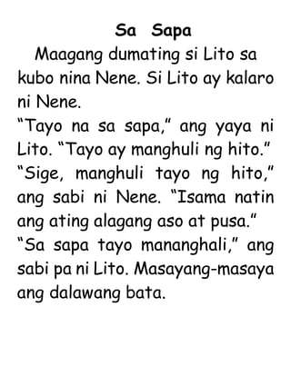 Sa Sapa
Maagang dumating si Lito sa
kubo nina Nene. Si Lito ay kalaro
ni Nene.
“Tayo na sa sapa,” ang yaya ni
Lito. “Tayo ay manghuli ng hito.”
“Sige, manghuli tayo ng hito,”
ang sabi ni Nene. “Isama natin
ang ating alagang aso at pusa.”
“Sa sapa tayo mananghali,” ang
sabi pa ni Lito. Masayang-masaya
ang dalawang bata.
 