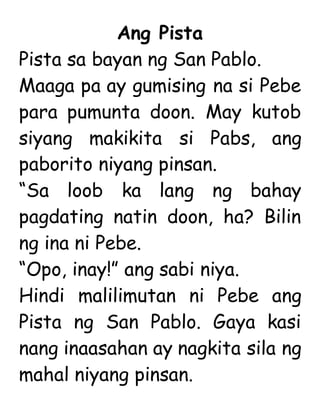 Ang Pista
Pista sa bayan ng San Pablo.
Maaga pa ay gumising na si Pebe
para pumunta doon. May kutob
siyang makikita si Pabs, ang
paborito niyang pinsan.
“Sa loob ka lang ng bahay
pagdating natin doon, ha? Bilin
ng ina ni Pebe.
“Opo, inay!” ang sabi niya.
Hindi malilimutan ni Pebe ang
Pista ng San Pablo. Gaya kasi
nang inaasahan ay nagkita sila ng
mahal niyang pinsan.
 