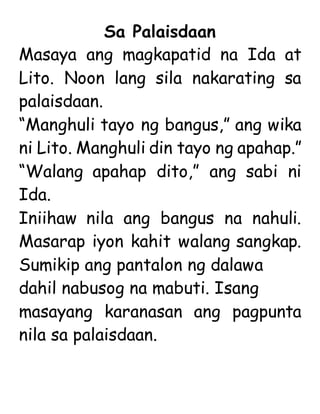 Sa Palaisdaan
Masaya ang magkapatid na Ida at
Lito. Noon lang sila nakarating sa
palaisdaan.
“Manghuli tayo ng bangus,” ang wika
ni Lito. Manghuli din tayo ng apahap.”
“Walang apahap dito,” ang sabi ni
Ida.
Iniihaw nila ang bangus na nahuli.
Masarap iyon kahit walang sangkap.
Sumikip ang pantalon ng dalawa
dahil nabusog na mabuti. Isang
masayang karanasan ang pagpunta
nila sa palaisdaan.
 