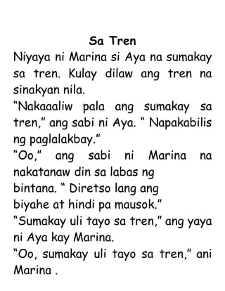 Sa Tren
Niyaya ni Marina si Aya na sumakay
sa tren. Kulay dilaw ang tren na
sinakyan nila.
“Nakaaaliw pala ang sumakay sa
tren,” ang sabi ni Aya. “ Napakabilis
ng paglalakbay.”
“Oo,” ang sabi ni Marina na
nakatanaw din sa labas ng
bintana. “ Diretso lang ang
biyahe at hindi pa mausok.”
“Sumakay uli tayo sa tren,” ang yaya
ni Aya kay Marina.
“Oo, sumakay uli tayo sa tren,” ani
Marina .
 