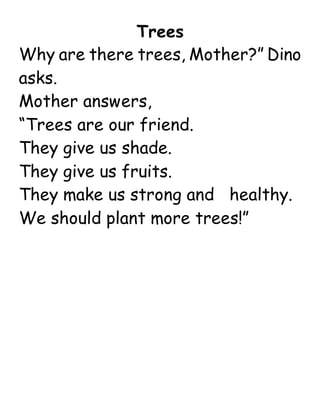 Trees
Why are there trees, Mother?” Dino
asks.
Mother answers,
“Trees are our friend.
They give us shade.
They give us fruits.
They make us strong and healthy.
We should plant more trees!”
 