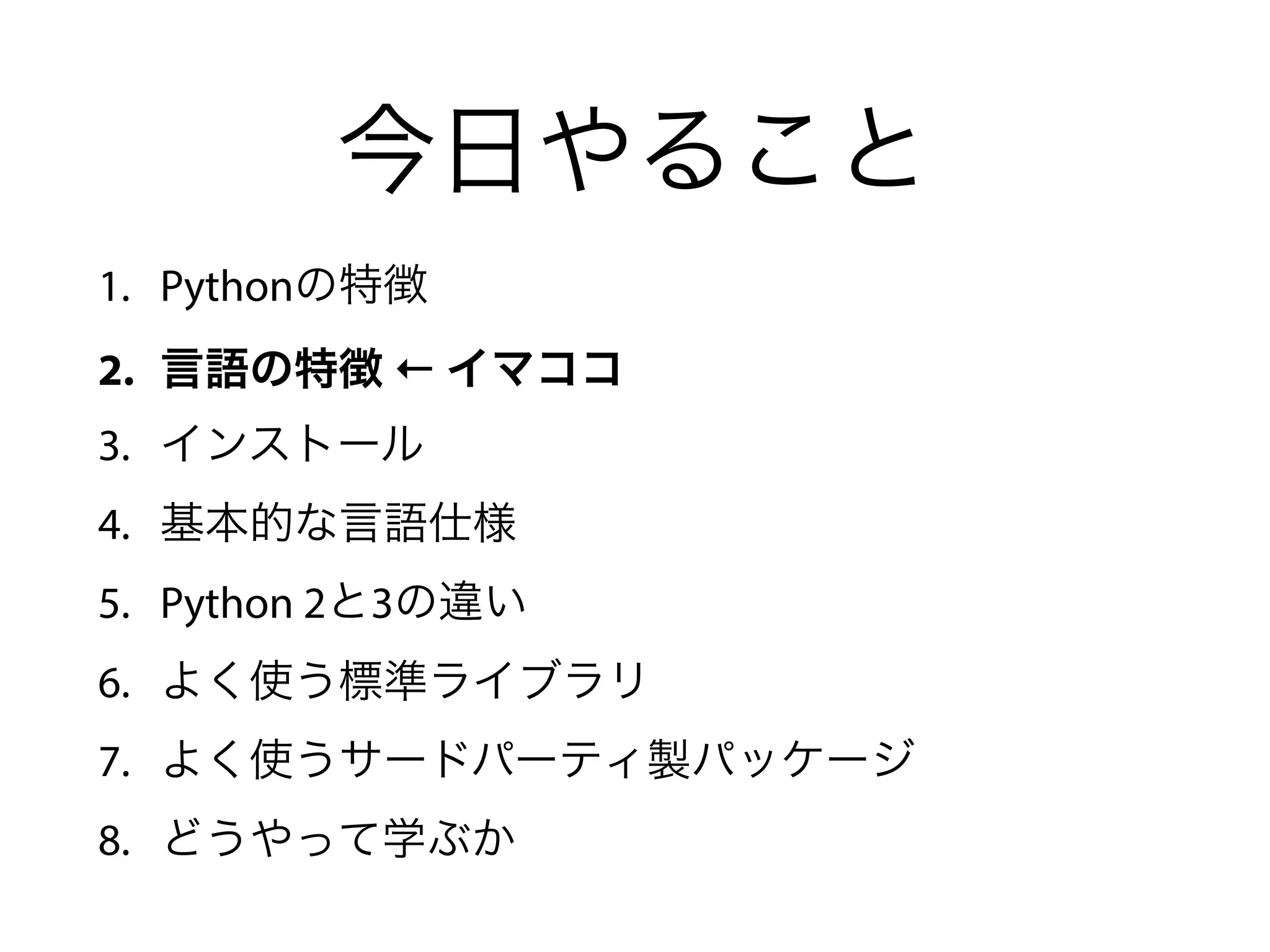 今日やること
1. Pythonの特徴
2. 言語の特徴 ← イマココ
3. インストール
4. 基本的な言語仕様
5. Python 2と3の違い
6. よく使う標準ライブラリ
7. よく使うサードパーティ製パッケージ
8. どうやって学ぶか
 