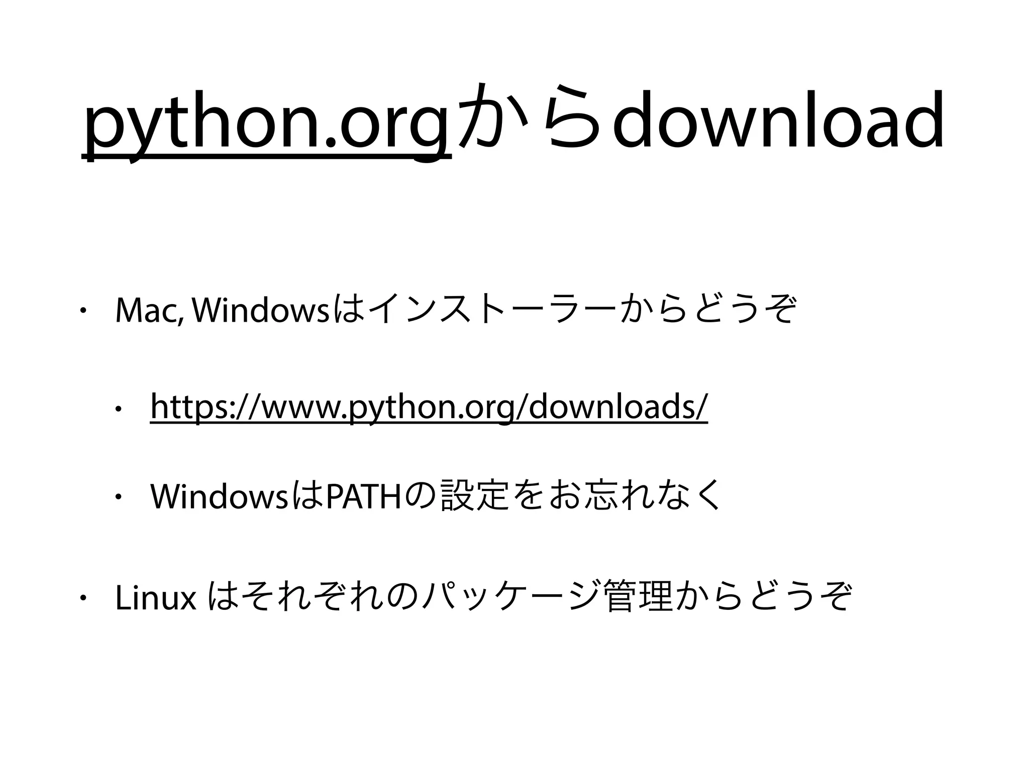python.orgからdownload
• Mac, Windowsはインストーラーからどうぞ
• https://www.python.org/downloads/
• WindowsはPATHの設定をお忘れなく
• Linux はそれぞれのパッケージ管理からどうぞ
 