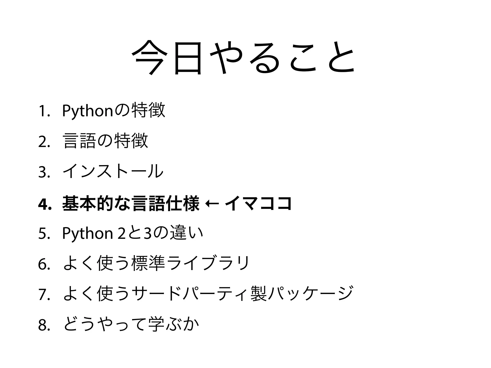 今日やること
1. Pythonの特徴
2. 言語の特徴
3. インストール
4. 基本的な言語仕様 ← イマココ
5. Python 2と3の違い
6. よく使う標準ライブラリ
7. よく使うサードパーティ製パッケージ
8. どうやって学ぶか
 