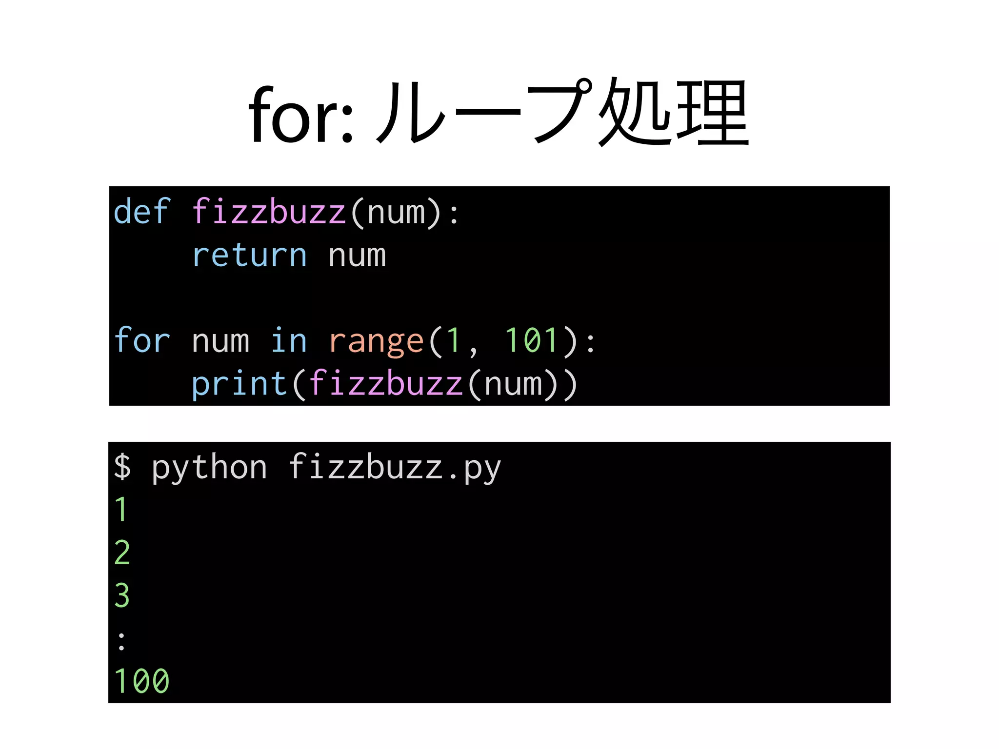 for: ループ処理
def fizzbuzz(num):
return num
for num in range(1, 101):
print(fizzbuzz(num))
$ python fizzbuzz.py
1
2
3
:
100
 
