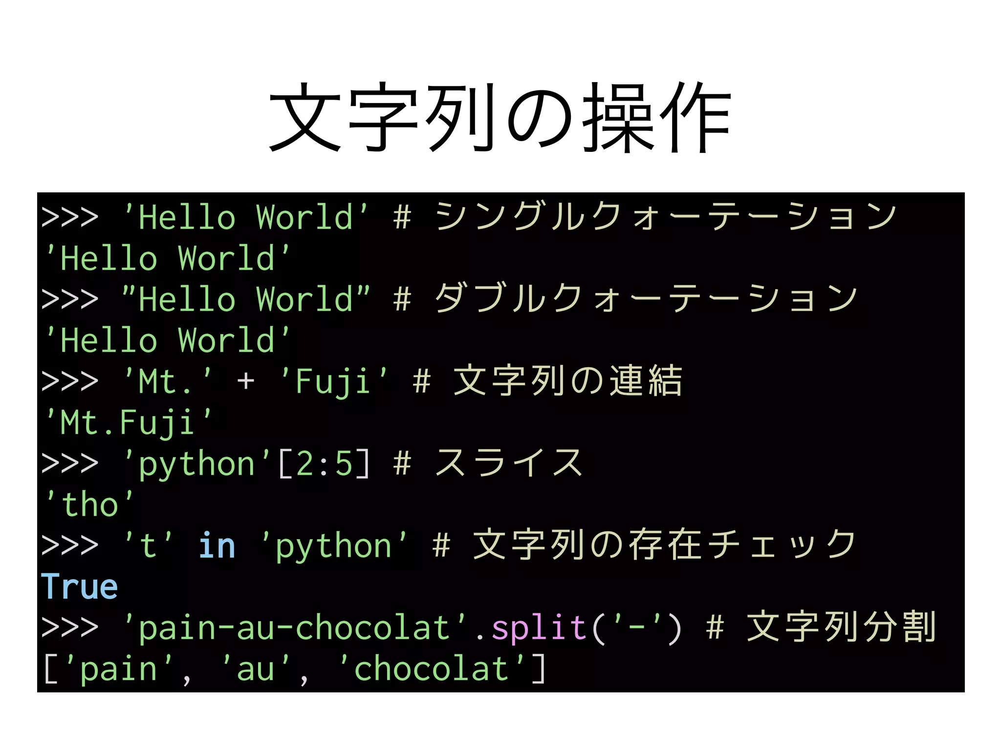 文字列の操作
>>> 'Hello World' # シングルクォーテーション
'Hello World'
>>> "Hello World" # ダブルクォーテーション
'Hello World'
>>> 'Mt.' + 'Fuji' # 文字列の連結
'Mt.Fuji'
>>> 'python'[2:5] # スライス
'tho'
>>> 't' in 'python' # 文字列の存在チェック
True
>>> 'pain-au-chocolat'.split('-') # 文字列分割
['pain', 'au', 'chocolat']
 