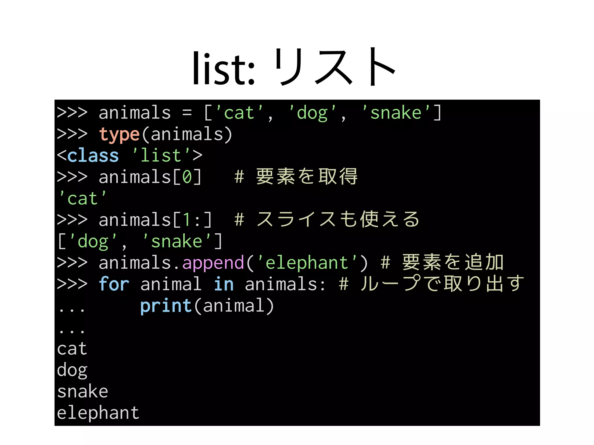 list: リスト
>>> animals = ['cat', 'dog', 'snake']
>>> type(animals)
<class 'list'>
>>> animals[0] # 要素を取得
'cat'
>>> animals[1:] # スライスも使える
['dog', 'snake']
>>> animals.append('elephant') # 要素を追加
>>> for animal in animals: # ループで取り出す
... print(animal)
...
cat
dog
snake
elephant
 