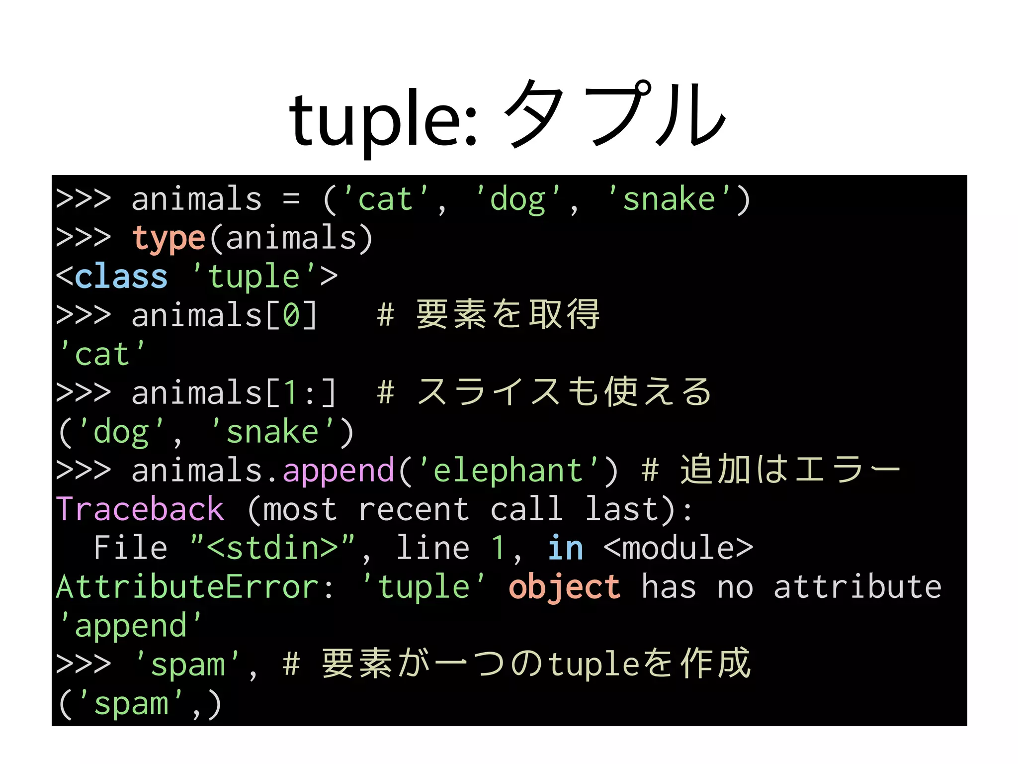 tuple: タプル
>>> animals = ('cat', 'dog', 'snake')
>>> type(animals)
<class 'tuple'>
>>> animals[0] # 要素を取得
'cat'
>>> animals[1:] # スライスも使える
('dog', 'snake')
>>> animals.append('elephant') # 追加はエラー
Traceback (most recent call last):
File "<stdin>", line 1, in <module>
AttributeError: 'tuple' object has no attribute
'append'
>>> 'spam', # 要素が一つのtupleを作成
('spam',)
 