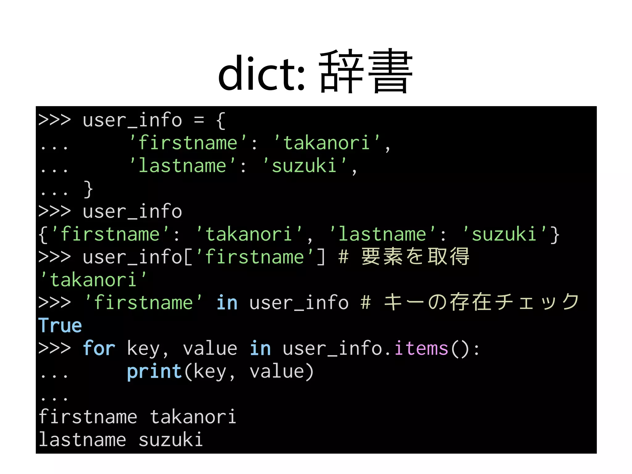 dict: 辞書
>>> user_info = {
... 'firstname': 'takanori',
... 'lastname': 'suzuki',
... }
>>> user_info
{'firstname': 'takanori', 'lastname': 'suzuki'}
>>> user_info['firstname'] # 要素を取得
'takanori'
>>> 'firstname' in user_info # キーの存在チェック
True
>>> for key, value in user_info.items():
... print(key, value)
...
firstname takanori
lastname suzuki
 
