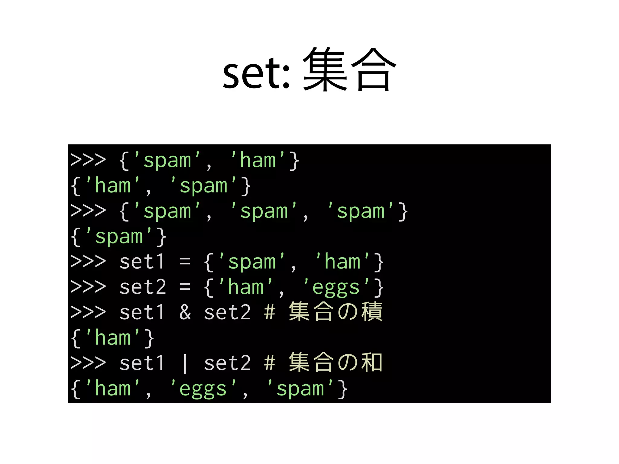 set: 集合
>>> {'spam', 'ham'}
{'ham', 'spam'}
>>> {'spam', 'spam', 'spam'}
{'spam'}
>>> set1 = {'spam', 'ham'}
>>> set2 = {'ham', 'eggs'}
>>> set1 & set2 # 集合の積
{'ham'}
>>> set1 | set2 # 集合の和
{'ham', 'eggs', 'spam'}
 