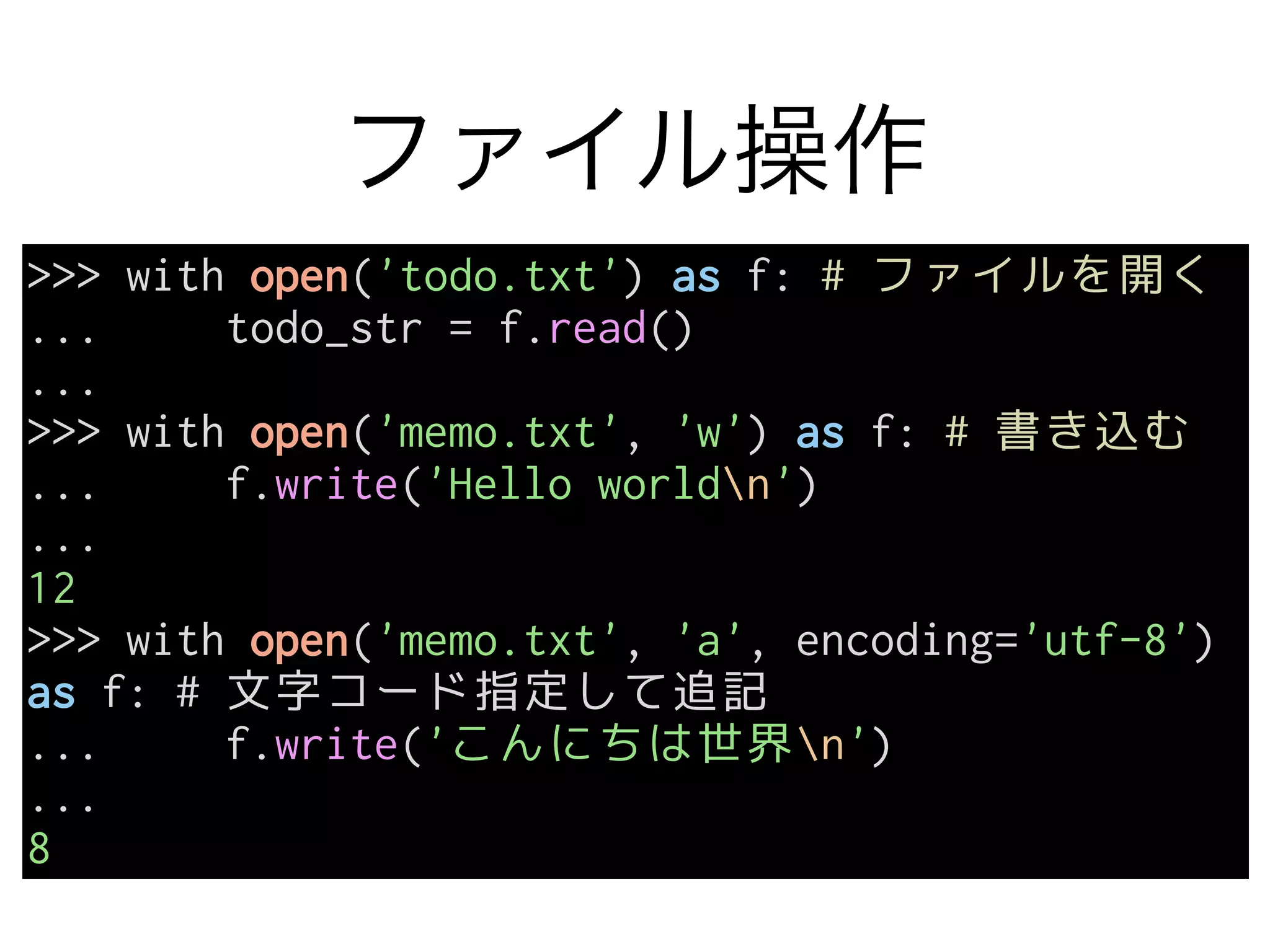ファイル操作
>>> with open('todo.txt') as f: # ファイルを開く
... todo_str = f.read()
...
>>> with open('memo.txt', 'w') as f: # 書き込む
... f.write('Hello worldn')
...
12
>>> with open('memo.txt', 'a', encoding='utf-8')
as f: # 文字コード指定して追記
... f.write('こんにちは世界n')
...
8
 