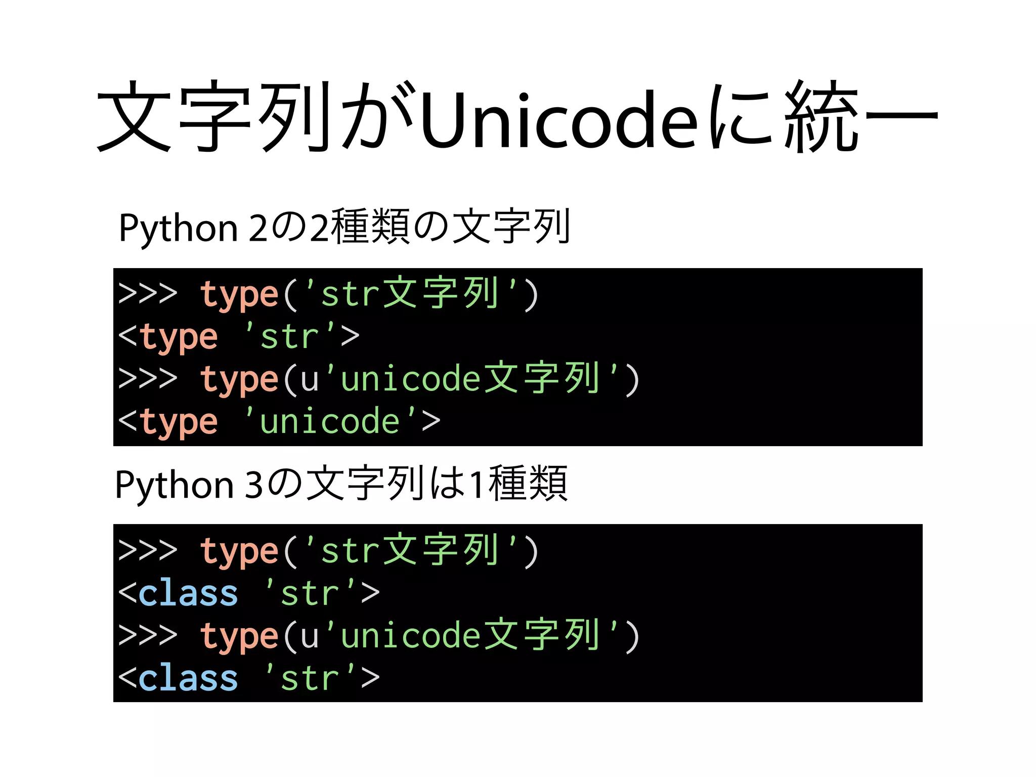 文字列がUnicodeに統一
Python 2の2種類の文字列
Python 3の文字列は1種類
>>> type('str文字列')
<type 'str'>
>>> type(u'unicode文字列')
<type 'unicode'>
>>> type('str文字列')
<class 'str'>
>>> type(u'unicode文字列')
<class 'str'>
 