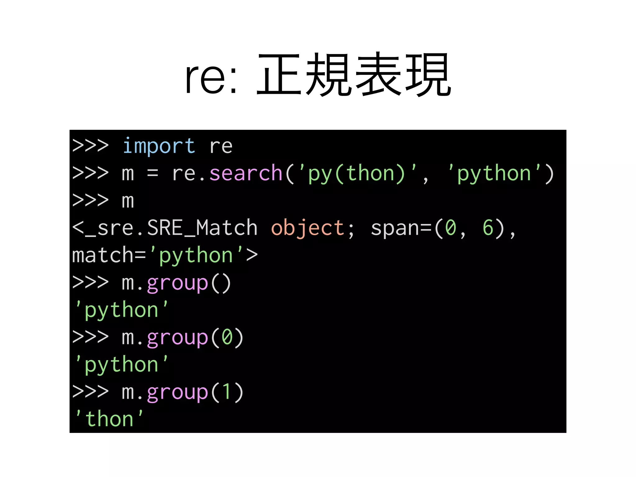 re: 正規表現
>>> import re
>>> m = re.search('py(thon)', 'python')
>>> m
<_sre.SRE_Match object; span=(0, 6),
match='python'>
>>> m.group()
'python'
>>> m.group(0)
'python'
>>> m.group(1)
'thon'
 