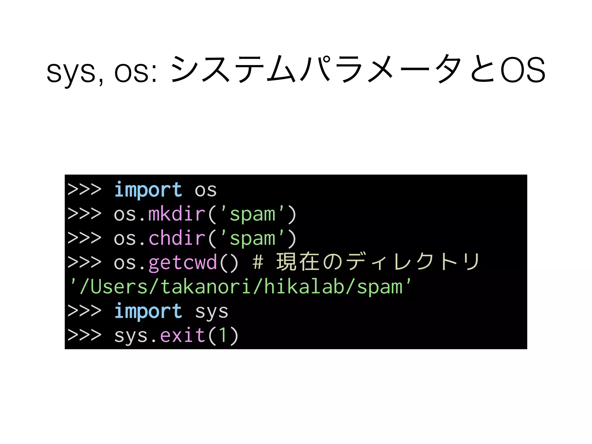 sys, os: システムパラメータとOS
>>> import os
>>> os.mkdir('spam')
>>> os.chdir('spam')
>>> os.getcwd() # 現在のディレクトリ
'/Users/takanori/hikalab/spam'
>>> import sys
>>> sys.exit(1)
 