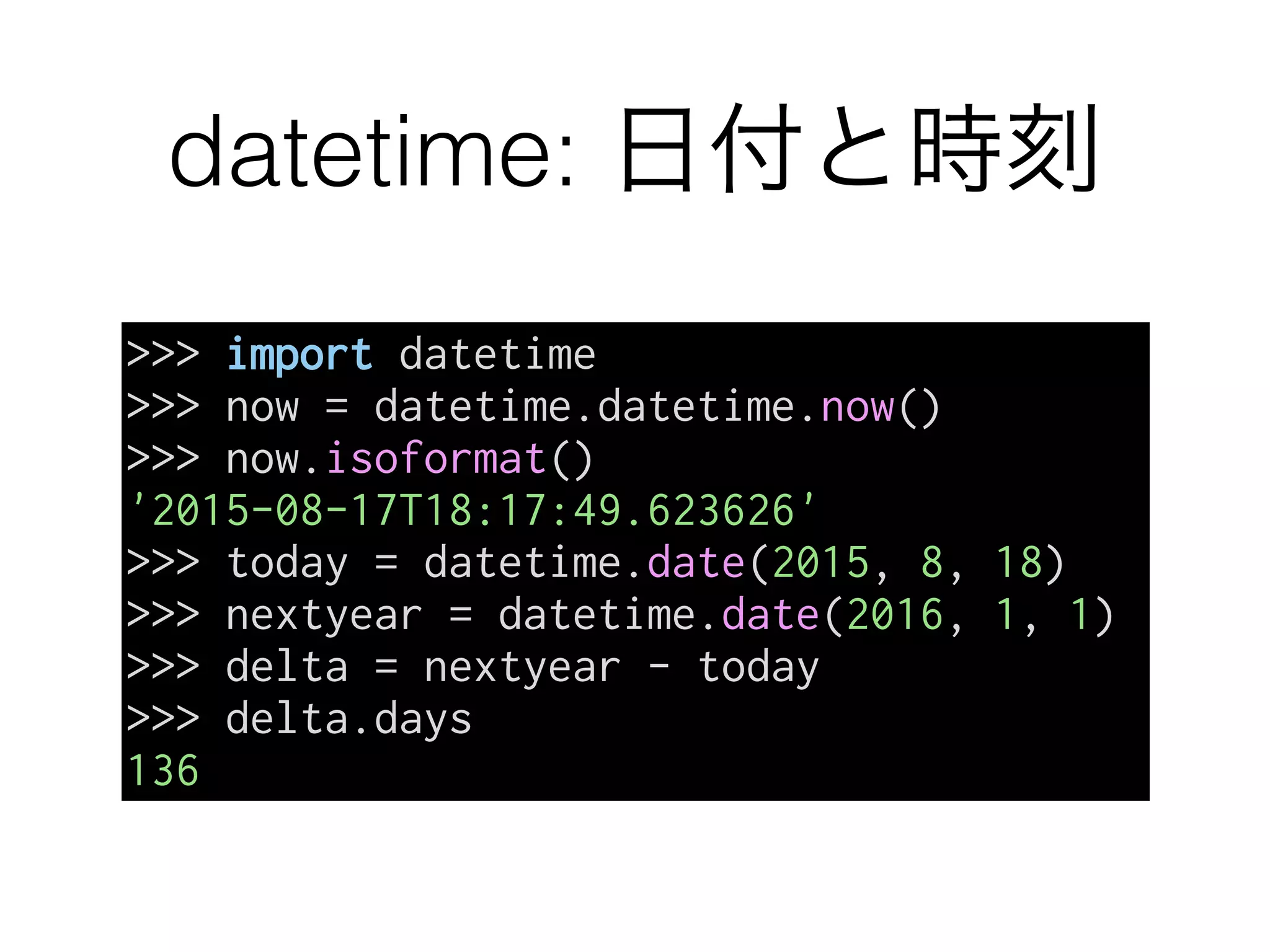 datetime: 日付と時刻
>>> import datetime
>>> now = datetime.datetime.now()
>>> now.isoformat()
'2015-08-17T18:17:49.623626'
>>> today = datetime.date(2015, 8, 18)
>>> nextyear = datetime.date(2016, 1, 1)
>>> delta = nextyear - today
>>> delta.days
136
 