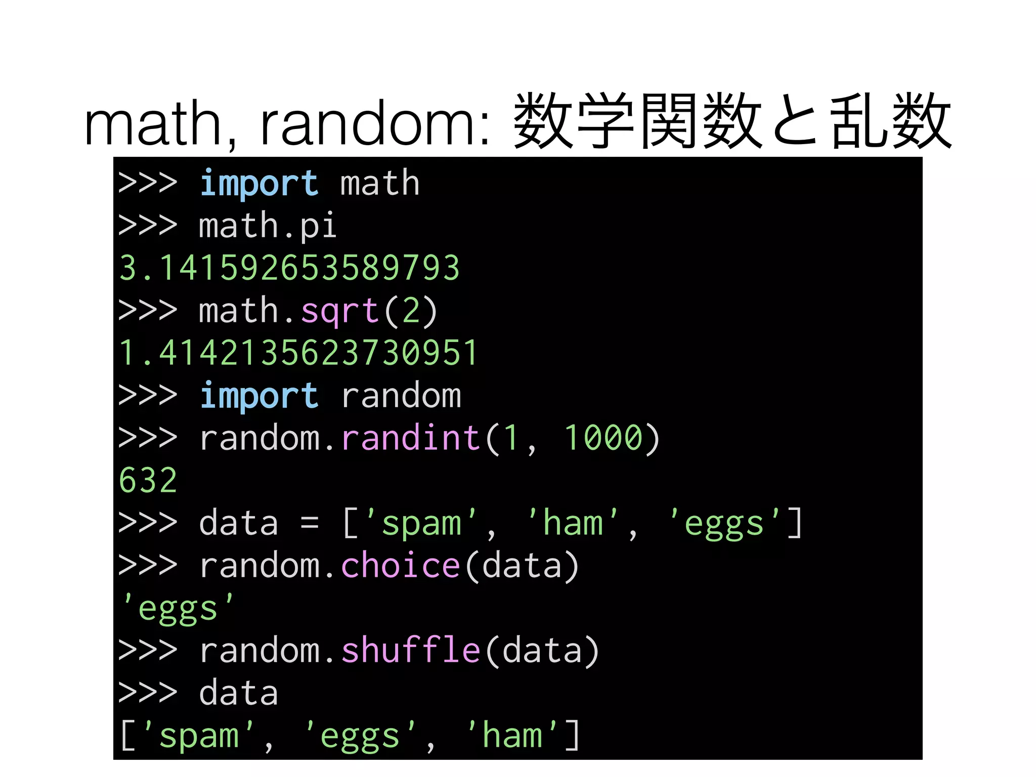 math, random: 数学関数と乱数
>>> import math
>>> math.pi
3.141592653589793
>>> math.sqrt(2)
1.4142135623730951
>>> import random
>>> random.randint(1, 1000)
632
>>> data = ['spam', 'ham', 'eggs']
>>> random.choice(data)
'eggs'
>>> random.shuffle(data)
>>> data
['spam', 'eggs', 'ham']
 