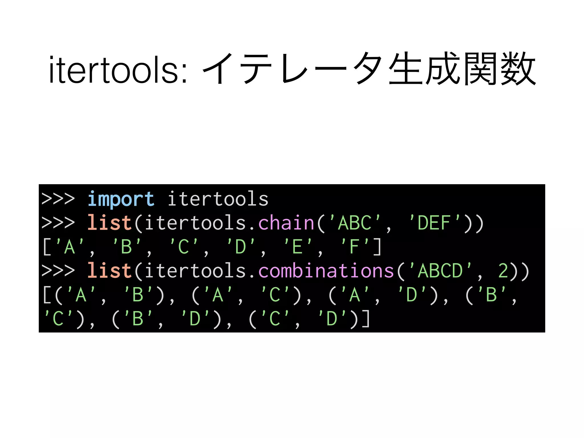 itertools: イテレータ生成関数
>>> import itertools
>>> list(itertools.chain('ABC', 'DEF'))
['A', 'B', 'C', 'D', 'E', 'F']
>>> list(itertools.combinations('ABCD', 2))
[('A', 'B'), ('A', 'C'), ('A', 'D'), ('B',
'C'), ('B', 'D'), ('C', 'D')]
 