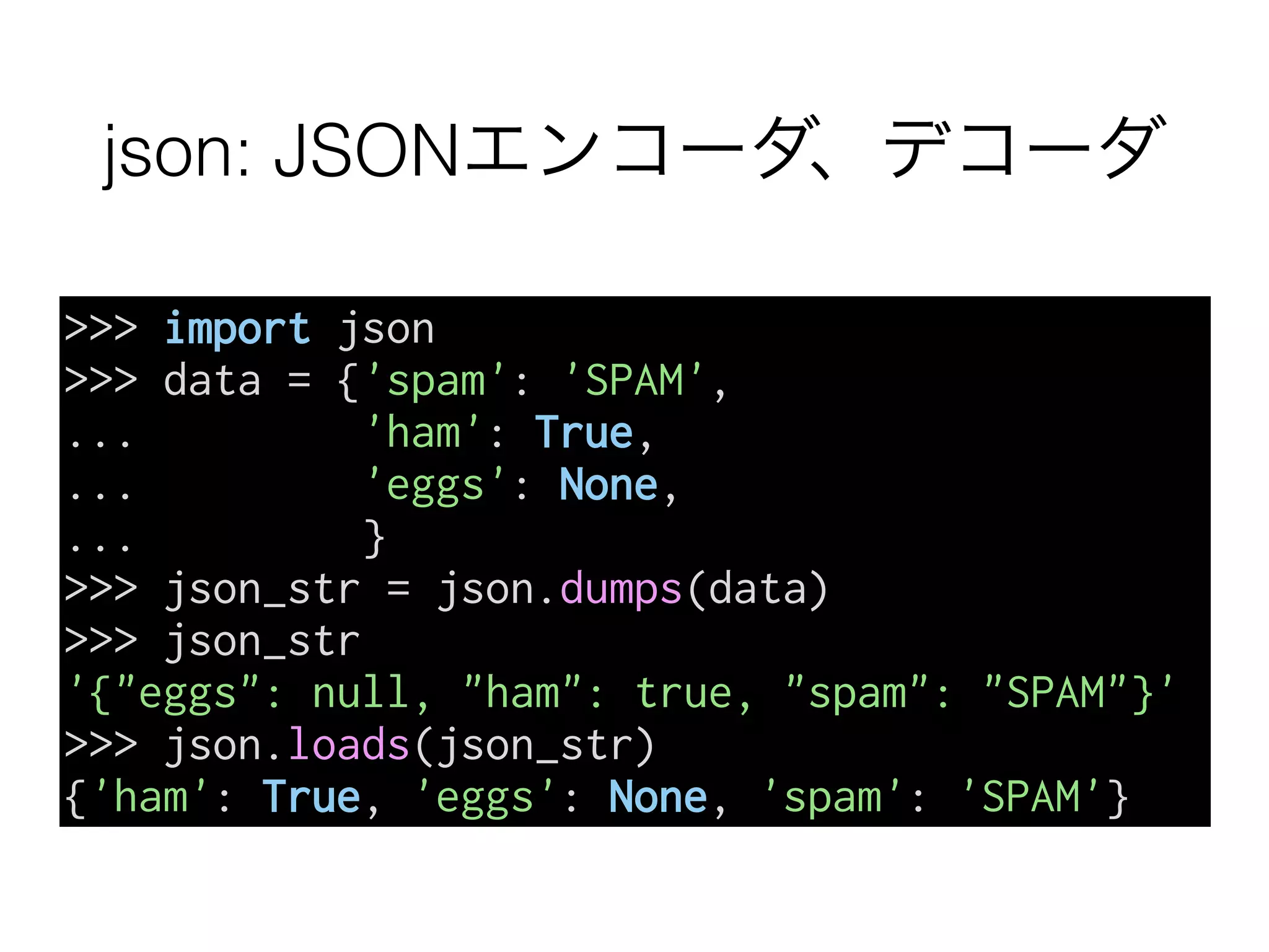 json: JSONエンコーダ、デコーダ
>>> import json
>>> data = {'spam': 'SPAM',
... 'ham': True,
... 'eggs': None,
... }
>>> json_str = json.dumps(data)
>>> json_str
'{"eggs": null, "ham": true, "spam": "SPAM"}'
>>> json.loads(json_str)
{'ham': True, 'eggs': None, 'spam': 'SPAM'}
 