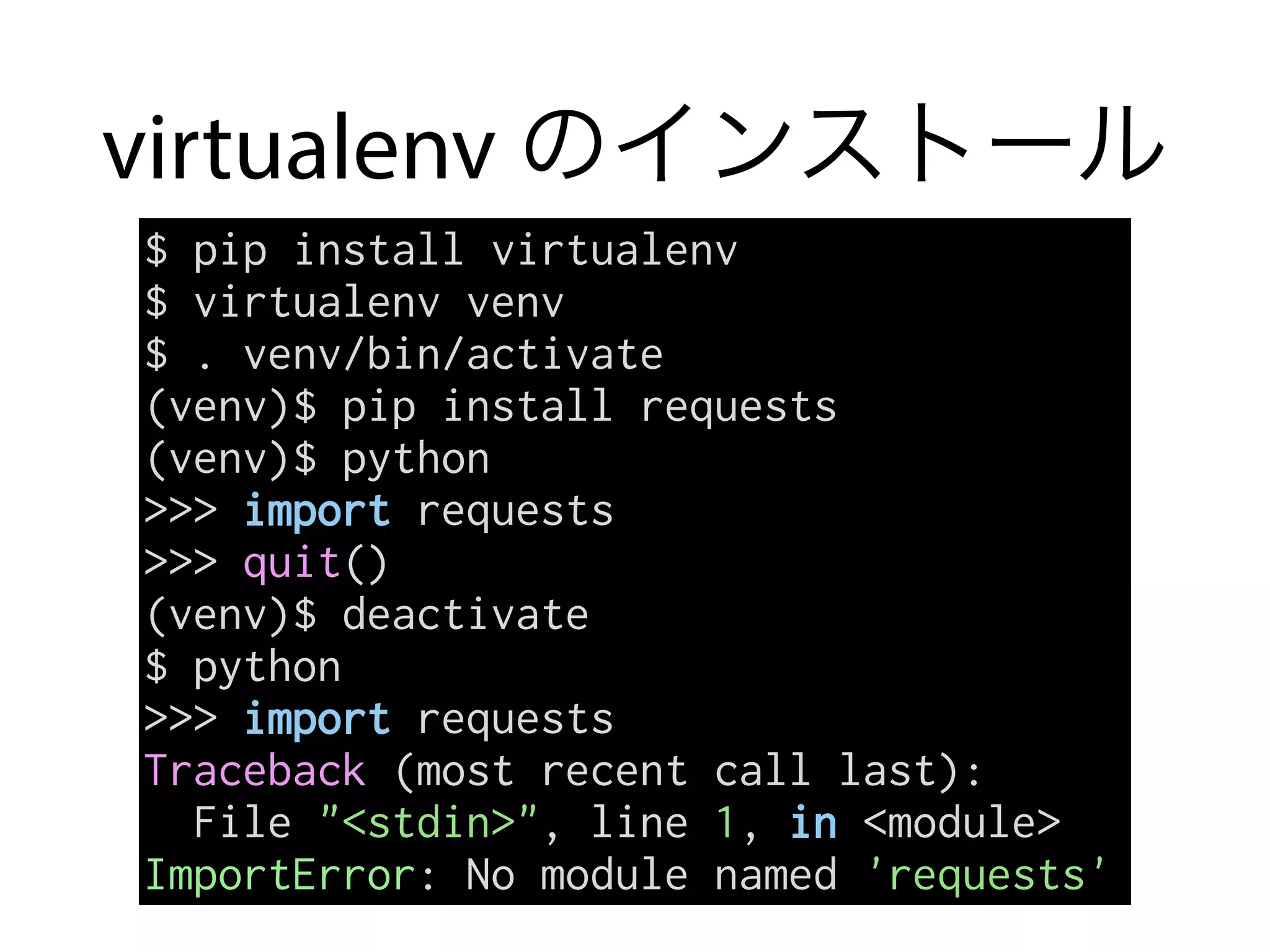 virtualenv のインストール
$ pip install virtualenv
$ virtualenv venv
$ . venv/bin/activate
(venv)$ pip install requests
(venv)$ python
>>> import requests
>>> quit()
(venv)$ deactivate
$ python
>>> import requests
Traceback (most recent call last):
File "<stdin>", line 1, in <module>
ImportError: No module named 'requests'
 