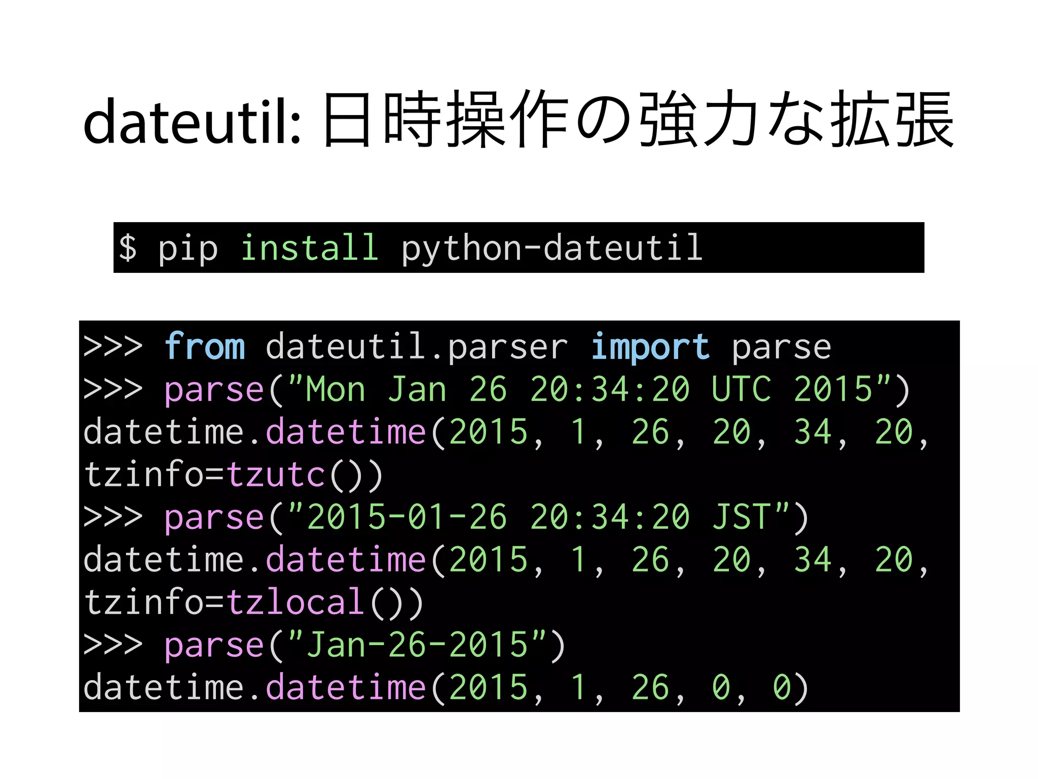 dateutil: 日時操作の強力な拡張
$ pip install python-dateutil
>>> from dateutil.parser import parse
>>> parse("Mon Jan 26 20:34:20 UTC 2015")
datetime.datetime(2015, 1, 26, 20, 34, 20,
tzinfo=tzutc())
>>> parse("2015-01-26 20:34:20 JST")
datetime.datetime(2015, 1, 26, 20, 34, 20,
tzinfo=tzlocal())
>>> parse("Jan-26-2015")
datetime.datetime(2015, 1, 26, 0, 0)
 