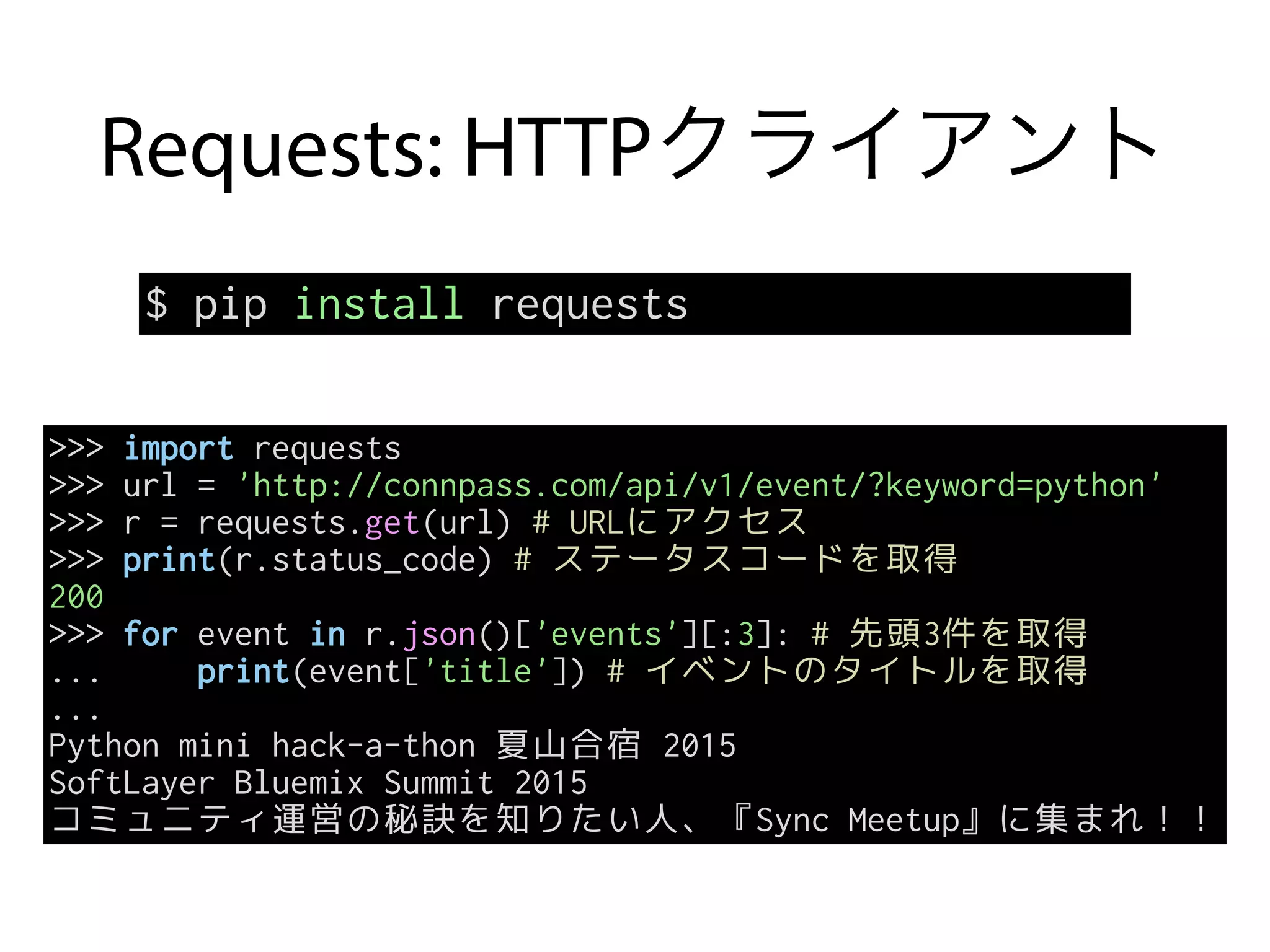 Requests: HTTPクライアント
$ pip install requests
>>> import requests
>>> url = 'http://connpass.com/api/v1/event/?keyword=python'
>>> r = requests.get(url) # URLにアクセス
>>> print(r.status_code) # ステータスコードを取得
200
>>> for event in r.json()['events'][:3]: # 先頭3件を取得
... print(event['title']) # イベントのタイトルを取得
...
Python mini hack-a-thon 夏山合宿 2015
SoftLayer Bluemix Summit 2015
コミュニティ運営の秘訣を知りたい人、『Sync Meetup』に集まれ！！
 
