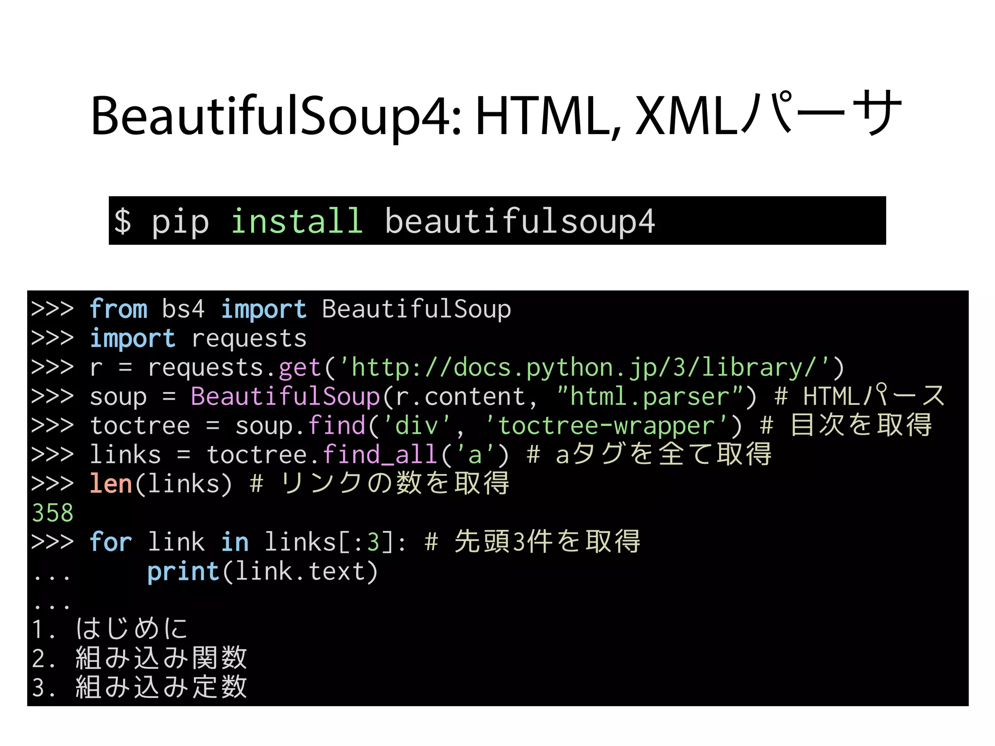 BeautifulSoup4: HTML, XMLパーサ
$ pip install beautifulsoup4
>>> from bs4 import BeautifulSoup
>>> import requests
>>> r = requests.get('http://docs.python.jp/3/library/')
>>> soup = BeautifulSoup(r.content, "html.parser") # HTMLパース
>>> toctree = soup.find('div', 'toctree-wrapper') # 目次を取得
>>> links = toctree.find_all('a') # aタグを全て取得
>>> len(links) # リンクの数を取得
358
>>> for link in links[:3]: # 先頭3件を取得
... print(link.text)
...
1. はじめに
2. 組み込み関数
3. 組み込み定数
 