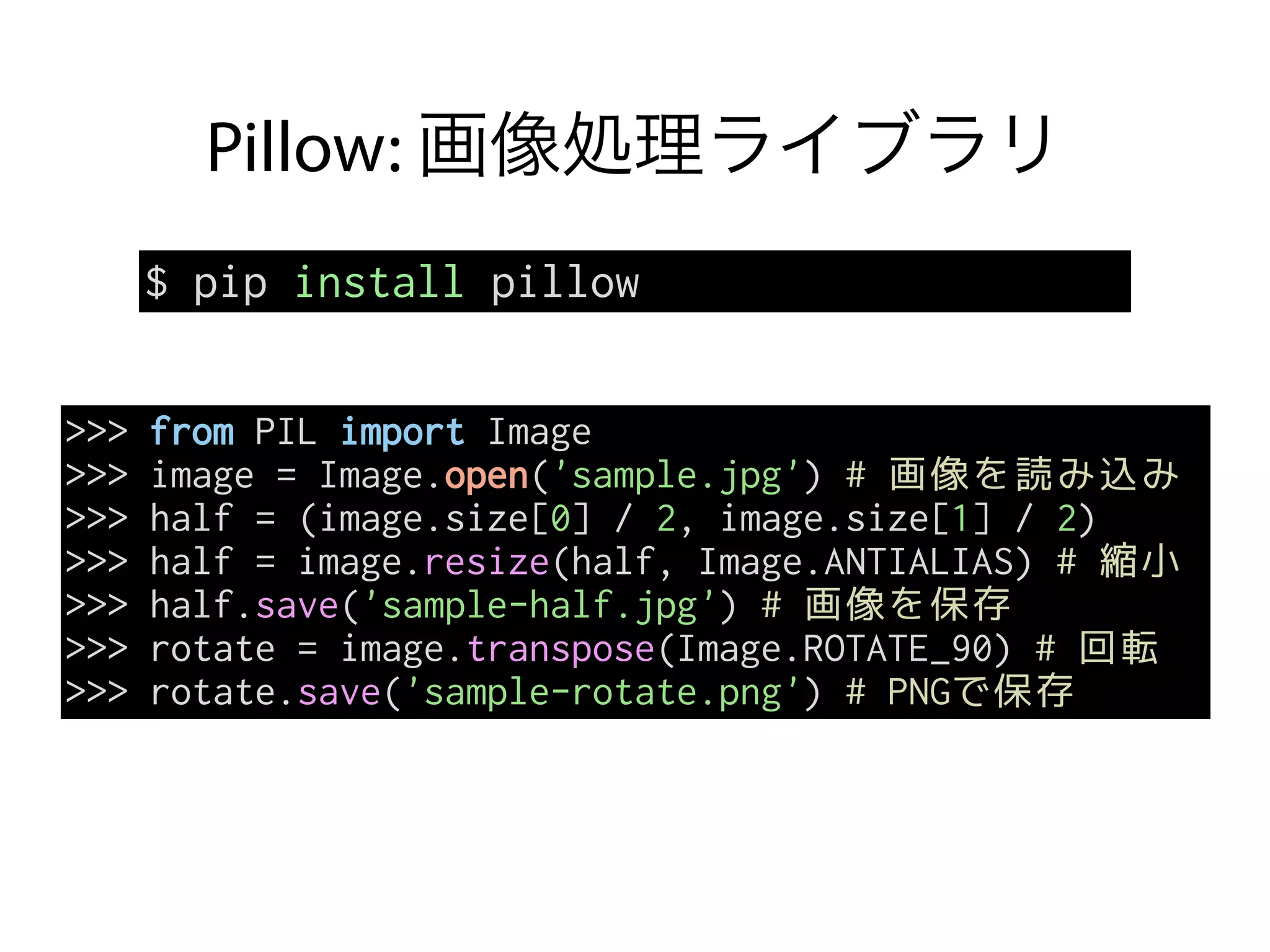 Pillow: 画像処理ライブラリ
$ pip install pillow
>>> from PIL import Image
>>> image = Image.open('sample.jpg') # 画像を読み込み
>>> half = (image.size[0] / 2, image.size[1] / 2)
>>> half = image.resize(half, Image.ANTIALIAS) # 縮小
>>> half.save('sample-half.jpg') # 画像を保存
>>> rotate = image.transpose(Image.ROTATE_90) # 回転
>>> rotate.save('sample-rotate.png') # PNGで保存
 