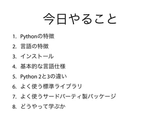 今日やること
1. Pythonの特徴
2. 言語の特徴
3. インストール
4. 基本的な言語仕様
5. Python 2と3の違い
6. よく使う標準ライブラリ
7. よく使うサードパーティ製パッケージ
8. どうやって学ぶか
 