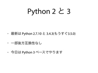 Python 2 と 3
• 最新は Python 2.7.10 と 3.4.3(もうすぐ3.5.0)
• 一部後方互換性なし
• 今日は Python 3 ベースでやります
 