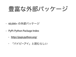豊富な外部パッケージ
• 60,000+ の外部パッケージ
• PyPI: Python Package Index
• http://pypi.python.org/
• 「パイピーアイ」と読むらしい
 