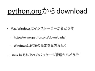 python.orgからdownload
• Mac, Windowsはインストーラーからどうぞ
• https://www.python.org/downloads/
• WindowsはPATHの設定をお忘れなく
• Linux はそれぞれのパッケージ管理からどうぞ
 