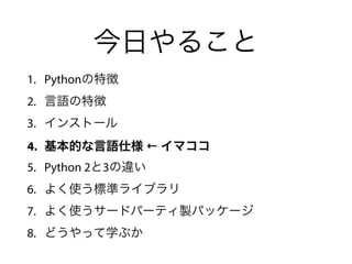今日やること
1. Pythonの特徴
2. 言語の特徴
3. インストール
4. 基本的な言語仕様 ← イマココ
5. Python 2と3の違い
6. よく使う標準ライブラリ
7. よく使うサードパーティ製パッケージ
8. どうやって学ぶか
 