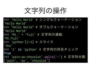 文字列の操作
>>> 'Hello World' # シングルクォーテーション
'Hello World'
>>> "Hello World" # ダブルクォーテーション
'Hello World'
>>> 'Mt.' + 'Fuji' # 文字列の連結
'Mt.Fuji'
>>> 'python'[2:5] # スライス
'tho'
>>> 't' in 'python' # 文字列の存在チェック
True
>>> 'pain-au-chocolat'.split('-') # 文字列分割
['pain', 'au', 'chocolat']
 