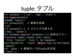 tuple: タプル
>>> animals = ('cat', 'dog', 'snake')
>>> type(animals)
<class 'tuple'>
>>> animals[0] # 要素を取得
'cat'
>>> animals[1:] # スライスも使える
('dog', 'snake')
>>> animals.append('elephant') # 追加はエラー
Traceback (most recent call last):
File "<stdin>", line 1, in <module>
AttributeError: 'tuple' object has no attribute
'append'
>>> 'spam', # 要素が一つのtupleを作成
('spam',)
 