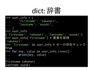dict: 辞書
>>> user_info = {
... 'firstname': 'takanori',
... 'lastname': 'suzuki',
... }
>>> user_info
{'firstname': 'takanori', 'lastname': 'suzuki'}
>>> user_info['firstname'] # 要素を取得
'takanori'
>>> 'firstname' in user_info # キーの存在チェック
True
>>> for key, value in user_info.items():
... print(key, value)
...
firstname takanori
lastname suzuki
 