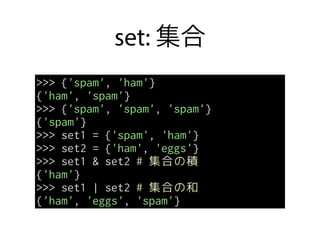 set: 集合
>>> {'spam', 'ham'}
{'ham', 'spam'}
>>> {'spam', 'spam', 'spam'}
{'spam'}
>>> set1 = {'spam', 'ham'}
>>> set2 = {'ham', 'eggs'}
>>> set1 & set2 # 集合の積
{'ham'}
>>> set1 | set2 # 集合の和
{'ham', 'eggs', 'spam'}
 