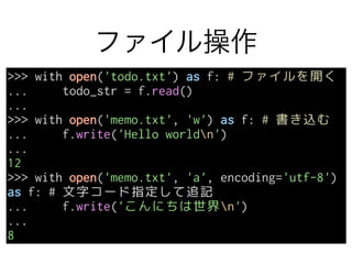ファイル操作
>>> with open('todo.txt') as f: # ファイルを開く
... todo_str = f.read()
...
>>> with open('memo.txt', 'w') as f: # 書き込む
... f.write('Hello worldn')
...
12
>>> with open('memo.txt', 'a', encoding='utf-8')
as f: # 文字コード指定して追記
... f.write('こんにちは世界n')
...
8
 