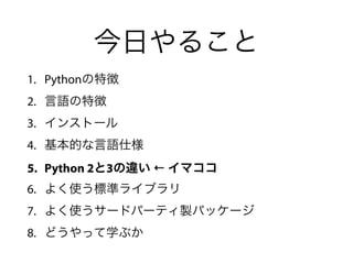 今日やること
1. Pythonの特徴
2. 言語の特徴
3. インストール
4. 基本的な言語仕様
5. Python 2と3の違い ← イマココ
6. よく使う標準ライブラリ
7. よく使うサードパーティ製パッケージ
8. どうやって学ぶか
 