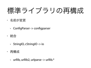 標準ライブラリの再構成
• 名前が変更
• ConfigParser -> configparser
• 統合
• StringIO, cStringIO -> io
• 再構成
• urllib, urllib2, urlparse -> urllib.*
 