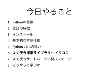 今日やること
1. Pythonの特徴
2. 言語の特徴
3. インストール
4. 基本的な言語仕様
5. Python 2と3の違い
6. よく使う標準ライブラリ← イマココ
7. よく使うサードパーティ製パッケージ
8. どうやって学ぶか
 