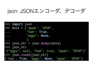 json: JSONエンコーダ、デコーダ
>>> import json
>>> data = {'spam': 'SPAM',
... 'ham': True,
... 'eggs': None,
... }
>>> json_str = json.dumps(data)
>>> json_str
'{"eggs": null, "ham": true, "spam": "SPAM"}'
>>> json.loads(json_str)
{'ham': True, 'eggs': None, 'spam': 'SPAM'}
 