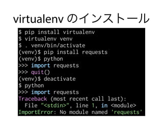 virtualenv のインストール
$ pip install virtualenv
$ virtualenv venv
$ . venv/bin/activate
(venv)$ pip install requests
(venv)$ python
>>> import requests
>>> quit()
(venv)$ deactivate
$ python
>>> import requests
Traceback (most recent call last):
File "<stdin>", line 1, in <module>
ImportError: No module named 'requests'
 