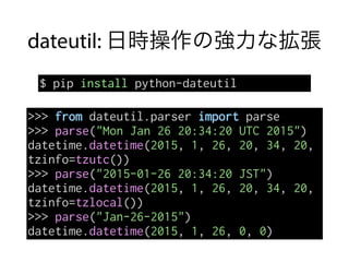 dateutil: 日時操作の強力な拡張
$ pip install python-dateutil
>>> from dateutil.parser import parse
>>> parse("Mon Jan 26 20:34:20 UTC 2015")
datetime.datetime(2015, 1, 26, 20, 34, 20,
tzinfo=tzutc())
>>> parse("2015-01-26 20:34:20 JST")
datetime.datetime(2015, 1, 26, 20, 34, 20,
tzinfo=tzlocal())
>>> parse("Jan-26-2015")
datetime.datetime(2015, 1, 26, 0, 0)
 